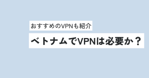 ベトナムでVPNは必要か？おすすめのVPNについても紹介！